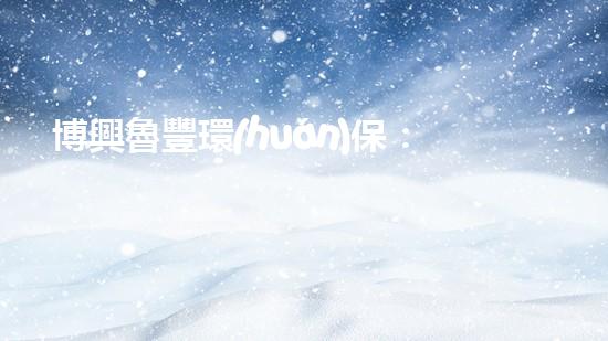 博興魯豐環(huán)保：打造綠色、可持續(xù)的生態(tài)文明